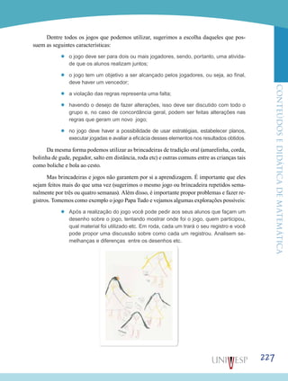 ConteúdoseDidáticadematemática
227
Dentre todos os jogos que podemos utilizar, sugerimos a escolha daqueles que pos-
suem as seguintes características:
’’ o jogo deve ser para dois ou mais jogadores, sendo, portanto, uma ativida-
de que os alunos realizam juntos;
’’ o jogo tem um objetivo a ser alcançado pelos jogadores, ou seja, ao final,
deve haver um vencedor;
’’ a violação das regras representa uma falta;
’’ havendo o desejo de fazer alterações, isso deve ser discutido com todo o
grupo e, no caso de concordância geral, podem ser feitas alterações nas
regras que geram um novo jogo;
’’ no jogo deve haver a possibilidade de usar estratégias, estabelecer planos,
executar jogadas e avaliar a eficácia desses elementos nos resultados obtidos.
Da mesma forma podemos utilizar as brincadeiras de tradição oral (amarelinha, corda,
bolinha de gude, pegador, salto em distância, roda etc) e outras comuns entre as crianças tais
como boliche e bola ao cesto.
Mas brincadeiras e jogos não garantem por si a aprendizagem. É importante que eles
sejam feitos mais do que uma vez (sugerimos o mesmo jogo ou brincadeira repetidos sema-
nalmente por três ou quatro semanas). Além disso, é importante propor problemas e fazer re-
gistros. Tomemos como exemplo o jogo Papa Tudo e vejamos algumas explorações possíveis:
’’ Após a realização do jogo você pode pedir aos seus alunos que façam um
desenho sobre o jogo, tentando mostrar onde foi o jogo, quem participou,
qual material foi utilizado etc. Em roda, cada um trará o seu registro e você
pode propor uma discussão sobre como cada um registrou. Analisem se-
melhanças e diferenças entre os desenhos etc.
 
