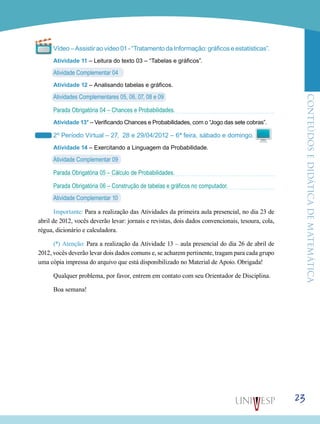 ConteúdoseDidáticadematemática
23
Vídeo–Assistiraovídeo01-“TratamentodaInformação:gráficoseestatísticas”.
Atividade 11 – Leitura do texto 03 – “Tabelas e gráficos”.
Atividade Complementar 04
Atividade 12 – Analisando tabelas e gráficos.
Atividades Complementares 05, 06, 07, 08 e 09
Parada Obrigatória 04 – Chances e Probabilidades.
Atividade 13* – Verificando Chances e Probabilidades, com o “Jogo das sete cobras”.
2º Período Virtual – 27, 28 e 29/04/2012 – 6ª feira, sábado e domingo.
Atividade 14 – Exercitando a Linguagem da Probabilidade.
Atividade Complementar 09
Parada Obrigatória 05 – Cálculo de Probabilidades.
Parada Obrigatória 06 – Construção de tabelas e gráficos no computador.
Atividade Complementar 10
Importante: Para a realização das Atividades da primeira aula presencial, no dia 23 de
abril de 2012, vocês deverão levar: jornais e revistas, dois dados convencionais, tesoura, cola,
régua, dicionário e calculadora.
(*) Atenção: Para a realização da Atividade 13 – aula presencial do dia 26 de abril de
2012, vocês deverão levar dois dados comuns e, se acharem pertinente, tragam para cada grupo
uma cópia impressa do arquivo que está disponibilizado no Material de Apoio. Obrigada!
Qualquer problema, por favor, entrem em contato com seu Orientador de Disciplina.
Boa semana!
 