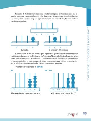 ConteúdoseDidáticadematemática
231
Nas aulas de Matemática o mais usual é o ábaco composto de pinos nos quais são co-
locadas argolas ou contas, sendo que o valor depende do pino onde as contas são colocadas.
Da direita para a esquerda, os pinos representam as ordens das unidades, dezenas, centenas
e unidades de milhar.
M C D U
	
M C D U		 M C D U
3 unidades				 3 centenas = 300 unidades
O ábaco, além de ser um recurso para representar quantidades em um modelo que
enfatiza as ordens na escrita de números no Sistema de Numeração Decimal, permite repre-
sentar cálculos de adição e de subtração. O ábaco reproduz com facilidade os agrupamentos
presentes na adição e os recursos necessários em uma subtração, permitindo ao aluno perce-
ber as relações presentes nos cálculos convencionais dessas operações.
Vejamos o procedimento de 68+123:
68			 	 		 68 + 123
	
Representamos o primeiro número 		 Adicionamos as contas do 123
 
