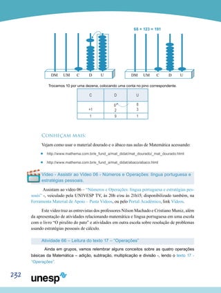 232
			 68 + 123 = 191
	 	
Trocamos 10 por uma dezena, colocando uma conta no pino correspondente.
C D U
+1
61
2
8
3
1 9 1
Conheçam mais:
Vejam como usar o material dourado e o ábaco nas aulas de Matemática acessando:
’’ http://www.mathema.com.br/e_fund_a/mat_didat/mat_dourado/_mat_dourado.html
’’ http://www.mathema.com.br/e_fund_a/mat_didat/abaco/abaco.html
Vídeo - Assistir ao Vídeo 06 - Números e Operações: língua portuguesa e
estratégias pessoais.
Assistam ao vídeo 06 – “Números e Operações: língua portuguesa e estratégias pes-
soais” -, veiculado pela UNIVESP TV, às 20h e/ou às 21h15; disponibilizado também, na
Ferramenta Material de Apoio – Pasta Vídeos, ou pelo Portal Acadêmico, link Vídeos.
Este vídeo traz as entrevistas dos professores Nilson Machado e Cristiano Muniz, além
da apresentação de atividades relacionando matemática e língua portuguesa em uma escola
com o livro “O pirulito do pato” e atividades em outra escola sobre resolução de problemas
usando estratégias pessoais de cálculo.
Atividade 66 – Leitura do texto 17 – “Operações”
	 Ainda em grupos, vamos relembrar alguns conceitos sobre as quatro operações
básicas da Matemática – adição, subtração, multiplicação e divisão -, lendo o texto 17 -
“Operações”.
 