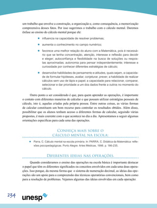 234
um trabalho que envolve a construção, a organização e, como consequência, a memorização
compreensiva desses fatos. Por isso sugerimos o trabalho com o cálculo mental. Daremos
ênfase ao ensino do cálculo mental porque ele:
’’ influencia na capacidade de resolver problemas;
’’ aumenta o conhecimento no campo numérico;
’’ favorece uma melhor relação do aluno com a Matemática, pois é necessá-
rio que se tenha concentração, atenção, interesse e reflexão para decidir
e eleger; autoconfiança e flexibilidade na busca de soluções ou respos-
tas aproximadas; autonomia para pensar independentemente; interesse e
curiosidade por conhecer diferentes estratégias de cálculo;
’’ desenvolve habilidades de pensamento e atitudes, quais sejam, a capacida-
de de formular hipóteses, avaliar, conjeturar, prever; a habilidade de realizar
cálculos sem uso de lápis e papel; a capacidade para relacionar, comparar,
selecionar e dar prioridade a um dos dados frente a outros no momento do
cálculo.
Outro ponto a ser considerado é que, para quem aprender as operações, é importante
o contato com diferentes maneiras de calcular e que possam utilizar estratégias pessoais de
cálculo, isto é, aquelas criadas pela própria pessoa. Entre outras coisas, as várias formas
de calcular constituem um bom recurso para controlar os resultados obtidos. Além disso,
possibilitar que os alunos tenham acesso a diferentes formas de calcular, seguindo várias
propostas, é mais coerente com o que acontece no dia a dia. Apresentamos a seguir algumas
orientações específicas para cada uma das operações.
Conheça mais sobre o
cálculo mental na escola:
’’ Parra, C. Cálculo mental na escola primária. In: PARRA, C. Didática da Matemática: refle-
xões psicopedagógicas. Porto Alegre: Artes Médicas, 1996. p. 186-235.
Diferentes ideias nas operações.
Quando consideramos o ensino das operações na escola básica é importante destacar
o papel que têm os diferentes significados ou conceitos envolvidos em cada uma doas opera-
ções. Isso porque, da mesma forma que o sistema de numeração decimal, as ideias das ope-
rações são um apoio para a compreensão das técnicas operatórias convencionais, bem como
para a resolução de problemas. Vejamos algumas das ideias envolvidas em cada operação:
 