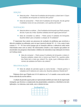 ConteúdoseDidáticadematemática
235
Adição:
’’ Ideia de juntar: – Pedro tem 6 soldados de brinquedo e Juliano tem 4. Quan-
tos soldados de brinquedo os meninos têm juntos?
’’ Ideia de acrescentar: – Pedro tem 6 soldados de brinquedo. Se ele ganhar
4 soldados novos em seu aniversário, com quantos ele ficará?
Subtração:
’’ Ideia de retirar ou subtrair: – Dos 6 soldados de brinquedo que Pedro possuía,
ele deu 4 para seu irmão. Quantos soldados ele tem agora para brincar?
’’ Ideia de completar ou aditiva: – Pedro possui 6 soldados de brinquedo.
Quantos faltam para completar a coleção de 10 soldados?
É importante ficar atento aos processos de resolução de problemas que envolvem a
ideia de completar na subtração, uma vez que é possível calcular 10 – 6 = 4 ou, como é mais
comum, 6 + 4 = 10. Isso ocorre porque que as situações aditivas e subtrativas estão muito
relacionadas umas com as outras. Há interessantes estudos a esse respeito que podem ser
encontrados nas pesquisas relacionadas à didática da matemática (veja indicações de leitura
no Conheça mais).
’’ Ideia de comparar: – Pedro possui 6 soldados de brinquedo e Juliano 4.
Quantos soldados Juliano tem a menos que Pedro? Ou, quantos solda-
dos Pedro tem a mais que Juliano? Ou, ainda, qual a diferença entre o
número de soldados de Pedro e de Juliano?
Multiplicação:
’’ Ideia de adição de parcelas iguais ou soma iterada: – Cláudia ganhou 3
coleções com 6 adesivos em cada uma. Quantos adesivos Cláudia tem?
Podemos dizer que Cláudia tem 6+6+6 adesivos ou 3 x 6 usando a essa escrita como
forma reduzida da escrita aditiva.
A adição de parcelas iguais pode ser representada também por meio de da organização
retangular, que favorece a compreensão das propriedades comutativa e distributiva da mul-
tiplicação, e se relaciona, mais tarde, com o cálculo de área:
					 3 x 6 ou 6 x 3	
 