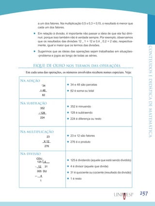 ConteúdoseDidáticadematemática
237
a um dos fatores. Na multiplicação 0,5 x 0,3 = 0,15, o resultado é menor que
cada um dos fatores.
’’ Em relação à divisão, é importante não passar a ideia de que ela faz dimi-
nuir, porque isso também não é verdade sempre. Por exemplo, observamos
que os resultados das divisões 12 ¸ 1 = 12 e 0,4 ¸ 0,2 = 2 são, respectiva-
mente, igual e maior que os termos das divisões.
’’ Sugerimos que as ideias das operações sejam trabalhadas em situações-
-problema e jogos ao longo de todas as séries.
FIQUE DE OLHO nos termos das operações
Em cada uma das operações, os números envolvidos recebem nomes especiais. Veja:
Na adição
1
34
+ 48
82
’’ 34 e 48 são parcelas
’’ 82 é soma ou total
Na subtração
352
- 128
224
’’ 352 é minuendo
’’ 128 é subtraendo
’’ 224 é diferença ou resto
Na multiplicação
23
X 12
276
’’ 23 e 12 são fatores
’’ 276 é o produto
Na divisão
CDU
125 4
__
12 31
005 DU
__
4
1
’’ 125 é dividendo (aquele que está sendo dividido)
’’ 4 é divisor (aquele que divide)
’’ 31 é quociente ou cociente (resultado da divisão)
’’ 1 é resto
 