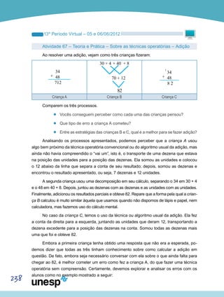 238
13º Período Virtual – 05 e 06/06/2012
Atividade 67 – Teoria e Prática – Sobre as técnicas operatórias – Adição
Ao resolver uma adição, vejam como três crianças fizeram:
Criança A Criança B Criança C
Comparem os três processos.
’’ Vocês conseguem perceber como cada uma das crianças pensou?
’’ Que tipo de erro a criança A cometeu?
’’ Entre as estratégias das crianças B e C, qual é a melhor para se fazer adição?
Analisando os processos apresentados, podemos perceber que a criança A usou
algo bem próximo da técnica operatória convencional ou do algoritmo usual da adição, mas
ainda não havia compreendido o “vai um”, isto é, o transporte de uma dezena que estava
na posição das unidades para a posição das dezenas. Ela somou as unidades e colocou
o 12 abaixo da linha que separa a conta de seu resultado; depois, somou as dezenas e
encontrou o resultado apresentado, ou seja, 7 dezenas e 12 unidades.
A segunda criança usou uma decomposição em seu cálculo, separando o 34 em 30 + 4
e o 48 em 40 + 8. Depois, juntou as dezenas com as dezenas e as unidades com as unidades.
Finalmente, adicionou os resultados parciais e obteve 82. Repare que a forma pela qual a crian-
ça B calculou é muito similar àquela que usamos quando não dispomos de lápis e papel, nem
calculadora, mas fazemos uso do cálculo mental.
No caso da criança C, temos o uso da técnica ou algoritmo usual da adição. Ela fez
a conta da direita para a esquerda, juntando as unidades que deram 12, transportando a
dezena excedente para a posição das dezenas na conta. Somou todas as dezenas mais
uma que foi e obteve 82.
Embora a primeira criança tenha obtido uma resposta que não era a esperada, po-
demos dizer que todas as três tinham conhecimento sobre como calcular a adição em
questão. De fato, embora seja necessário conversar com ela sobre o que ainda falta para
chegar ao 82, é melhor cometer um erro como fez a criança A, do que fazer uma técnica
operatória sem compreensão. Certamente, devemos explorar e analisar os erros com os
alunos como no exemplo mostrado a seguir:
 