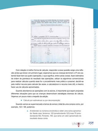 ConteúdoseDidáticadematemática
239
Com relação à melhor forma de calcular, responder a essa questão exige uma refle-
xão ainda que breve: em primeiro lugar, esperamos que as crianças terminem o 5º ano sa-
bendo fazer bem as quatro operações, o que significa, entre outras coisas, fazer estimativa
da ordem de grandeza do resultado das operações, utilizar os algoritmos convencionais
para realizar cálculos quando esse for o procedimento mais prático e possível, decidir-se
pelo melhor recurso para calcular (às vezes, a calculadora é o recurso mais útil), e mesmo
fazer uso de cálculos aproximados.
Quando abordamos as operações com os alunos, é importante que sejam propostas
diferentes situações para que as crianças desenvolvam estratégias diversas de cálculo.
Vejamos um pouco mais a respeito da adição:
’’ Cálculo por estimativas ou por decomposição
Quando vamos ao supermercado e temos de somar o total de uma compra como, por
exemplo, 123 + 68, podemos:
a.	 Arredondar os números envolvidos e obter uma soma aproxima-
da. Neste caso, faríamos: 120 (ar­redondando 123) mais 70 (arre-
dondando 68). Portanto, 190, que seria um valor aproximado do
resultado dessa conta.
imagemfornecidapelosautores.
 