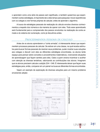 ConteúdoseDidáticadematemática
241
o aprendam como uma série de passos sem significado, e também quisermos que experi-
mentem outras estratégias, é importante dar a eles tempo para pesquisar, trocar experiências
com os colegas e criar formas próprias de calcular, antes de aprender o algoritmo.
A busca de estratégias pessoais de realização do cálculo envolve diversos conheci-
mentos a respeito dos números e da maneira de operar com eles. Todo esse aprendizado
será fundamental para a compreensão dos passos envolvidos na realização da conta ar-
mada e do sistema de numeração, como já discutimos antes.
Procedimentos pessoais de cálculo
Antes de os alunos aprenderem a “conta armada”, é interessante deixar que experi-
mentem processos pessoais de calcular. Se estiver em uma classe, na qual receba estímu-
los para buscar formas pessoais de resolver seus problemas, puder mostrar suas soluções
aos colegas e discutir com eles as diferentes estratégias encontradas, os alunos terão
espaço para pensar sobre conceitos e procedimentos matemáticos, vivenciando situações
de aprendizagem que façam sentido para eles. Cabe a quem ensina incentivar e acolher
com atenção as diversas tentativas, valorizando as contribuições dos alunos. Imaginem
que os alunos precisem calcular a adição 234 + 348. É interessante deixar que façam suas
estratégias para, então, comparar em um painel na lousa as diferentes formas encontradas.
Vejam um exemplo de exploração de diversas soluções para um mesmo problema
envolvendo adição:
imagemfornecidapelosautores.
 