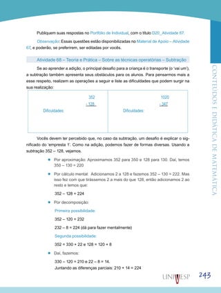 ConteúdoseDidáticadematemática
243
Publiquem suas respostas no Portfólio de Individual, com o título D20_Atividade 67.
Observação: Essas questões estão disponibilizadas no Material de Apoio – Atividade
67, e poderão, se preferirem, ser editadas por vocês.
Atividade 68 – Teoria e Prática – Sobre as técnicas operatórias – Subtração
Se ao aprender a adição, o principal desafio para a criança é o transporte (o ‘vai um’),
a subtração também apresenta seus obstáculos para os alunos. Para pensarmos mais a
esse respeito, realizem as operações a seguir e liste as dificuldades que podem surgir na
sua realização:
352
- 128
Dificuldades:
1020
- 347
Dificuldades:
Vocês devem ter percebido que, no caso da subtração, um desafio é explicar o sig-
nificado do ‘empresta 1’. Como na adição, podemos fazer de formas diversas. Usando a
subtração 352 – 128, vejamos.
’’ Por aproximação: Aproximamos 352 para 350 e 128 para 130. Daí, temos
350 – 130 = 220
’’ Por cálculo mental: Adicionamos 2 a 128 e fazemos 352 – 130 = 222. Mas
isso fez com que tirássemos 2 a mais do que 128, então adicionamos 2 ao
resto e temos que:
352 – 128 = 224
’’ Por decomposição:
Primeira possibilidade:
352 – 120 = 232
232 – 8 = 224 (dá para fazer mentalmente)
Segunda possibilidade:
352 = 330 + 22 e 128 = 120 + 8
’’ Daí, fazemos:
330 – 120 = 210 e 22 – 8 = 14.
Juntando as diferenças parciais: 210 + 14 = 224
 