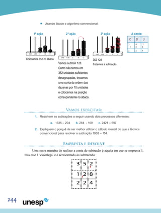 244
’’ Usando ábaco e algoritmo convencional:
1ª ação
Colocamos 352 no ábaco.
2ª ação
Vamos subtrair 128.
Como não temos em
352 unidades suficientes
desagrupadas, trocamos
uma conta da ordem das
dezenas por 10 unidades
e colocamos na posição
correspondente no ábaco.
3ª ação
352-128
Fazemos a subtração.
A conta:
C D U
3
__
1
54
2
1
2
8
2 2 4
Vamos exercitar:
1.	 Resolvam as subtrações a seguir usando dois processos diferentes:
a.	 1335 – 204 b. 284 - 169 c. 2421 – 697
2.	 Expliquem o porquê de ser melhor utilizar o cálculo mental do que a técnica
convencional para resolver a subtração 1008 – 154.
Empresta e devolve
Uma outra maneira de realizar a conta de subtração é aquela em que se empresta 1,
mas esse 1 ‘escorrega’ e é acrescentado ao subtraendo:
 