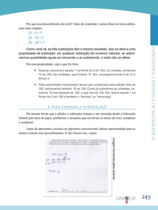 ConteúdoseDidáticadematemática
245
Por que esse procedimento dá certo? Antes de responder, vamos observar estas subtra-
ções mais simples:
12 - 5 = 7
22 - 15 = 7
32 – 25 = 7
Como você vê, as três subtrações têm o mesmo resultado. Isso se deve a uma
propriedade da subtração: em qualquer subtração de números naturais, se adicio-
narmos quantidades iguais ao minuendo e ao subtraendo, o resto não se altera.
Por essa propriedade, veja o que foi feito:
’’ Quando colocamos aquele 1 na frente do 2 em 352, na verdade, somamos
10 ao 352 nas unidades, que ficaram 12. Daí, conseguimos tirar 8 de 12 e
temos 4.
’’ Pela propriedade mencionada, temos que compensar essa adição feita ao
352, adicionando também 10 ao 128. Como já subtraímos as unidades, so-
mamos 10 nas dezenas de 128, o que nos dá 138. Daí, temos aquele 1 na
frente do 2 em 128 e também o “devolve” ou “escorrega”.
E para ensinar a subtração?
Da mesma forma que a adição, a subtração começa a ser ensinada desde a Educação
Infantil por meio de jogos, problemas e situações que envolvam as ideias de tirar, completar
e comparar.
Antes de apresentar a técnica ou algoritmo convencional, damos oportunidade para os
alunos criarem seus procedimentos. E eles fazem isso, vejam:
imagemfornecidapelosautores.
 