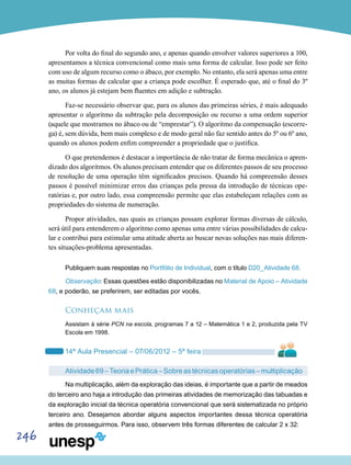 246
Por volta do final do segundo ano, e apenas quando envolver valores superiores a 100,
apresentamos a técnica convencional como mais uma forma de calcular. Isso pode ser feito
com uso de algum recurso como o ábaco, por exemplo. No entanto, ela será apenas uma entre
as muitas formas de calcular que a criança pode escolher. É esperado que, até o final do 3º
ano, os alunos já estejam bem fluentes em adição e subtração.
Faz-se necessário observar que, para os alunos das primeiras séries, é mais adequado
apresentar o algoritmo da subtração pela decomposição ou recurso a uma ordem superior
(aquele que mostramos no ábaco ou de “emprestar”). O algoritmo da compensação (escorre-
ga) é, sem dú­vida, bem mais complexo e de modo geral não faz sentido antes do 5º ou 6º ano,
quando os alunos podem enfim compreender a propriedade que o justifica.
O que pretendemos é destacar a importância de não tratar de forma mecânica o apren-
dizado dos algoritmos. Os alunos precisam entender que os diferentes passos de seu processo
de resolução de uma operação têm significados precisos. Quando há compreensão desses
passos é possível minimizar erros das crianças pela pressa da introdução de técnicas ope-
ratórias e, por outro lado, essa compreensão permite que elas estabeleçam relações com as
propriedades do sistema de numeração.
Propor atividades, nas quais as crianças possam explorar formas diversas de cálculo,
será útil para entenderem o algoritmo como apenas uma entre várias possibilidades de calcu-
lar e contribui para estimular uma atitude aberta ao buscar novas soluções nas mais diferen-
tes situações-proble­ma apresentadas.
Publiquem suas respostas no Portfólio de Individual, com o título D20_Atividade 68.
Observação: Essas questões estão disponibilizadas no Material de Apoio – Atividade
68, e poderão, se preferirem, ser editadas por vocês.
Conheçam mais
Assistam à série PCN na escola, programas 7 a 12 – Matemática 1 e 2, produzida pela TV
Escola em 1998.
14ª Aula Presencial – 07/06/2012 – 5ª feira
Atividade69–TeoriaePrática–Sobreastécnicasoperatórias–multiplicação
Na multiplicação, além da exploração das ideias, é importante que a partir de meados
do terceiro ano haja a introdução das primeiras atividades de memorização das tabuadas e
da exploração inicial da técnica operatória convencional que será sistematizada no próprio
terceiro ano. Desejamos abordar alguns aspectos importantes dessa técnica operatória
antes de prosseguirmos. Para isso, observem três formas diferentes de calcular 2 x 32:
 