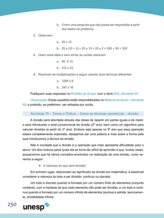 250
b.	 Criem uma pergunta que não possa ser respondida a partir
dos dados do problema.
3.	 Observem :
a.	 25 x 12
b.	 25 x (10 + 2) = 25 x 10 + 25 x 2 = 250 + 50 = 300
4.	 Usem essa ideia e sem armar as contas resolvam:
a.	 26 X 15
b.	 312 x 23
4.	 Resolvam as multiplicações a seguir usando duas técnicas diferentes:
a.	 1208 x 9
b.	 347 x 16
Publiquem suas respostas no Portfólio de Grupo, com o título D20_Atividade 69.
Observação: Essas questões estão disponibilizadas no Material de Apoio – Atividade
69, e poderão, se preferirem, ser editadas por vocês.
Atividade 70 – Teoria e Prática – Sobre as técnicas operatórias – divisão
A divisão será abordada através das ideias de repartir em partes iguais e de medir,
e será introduzido o sinal convencional da divisão (2º ano), bem como um algoritmo para
calcular divisões (a partir do 3º ano). Embora seja apenas no 5º ano que essa operação
estará completamente explorada, desejamos dar uma palavra a mais sobre a forma pela
qual introduzimos a técnica da divisão.
Não é novidade que a divisão é a operação que mais apresenta dificuldade para o
aluno. Um dos motivos pelos quais ela se torna tão difícil de aprender é que, muitas vezes,
esquecemos que há vários conceitos envolvidos na realização de uma divisão, como ve-
remos a seguir:
’’ A natureza do que será dividido
Em primeiro lugar, relacionado ao significado da divisão em matemática, é essencial
considerar a natureza do todo a ser dividido: contínuo ou discreto.
Um todo é discreto quando é formado por um número finito de elementos (conjunto
contável), com a hipótese de que cada elemento não pode ser dividido, e um todo é contí-
nuo quando é formado por um número infinito de elementos (pontos) e admite, teoricamen-
te, divisibilidade infinita.
 
