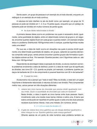 ConteúdoseDidáticadematemática
251
Sendo assim, um grupo de pessoas é um exemplo de um todo discreto, enquanto um
retângulo é um exemplo de um todo contínuo.
A natureza do todo interfere no ato de dividir como, por exemplo, um grupo de 15
pessoas só pode ser dividido em 1, 3, 5 ou 15 partes iguais, enquanto que um pedaço de
barbante pode ser dividido em muitos números de partes iguais.
’’ As duas ideias relacionadas à divisão
A primeira dessas ideias ocorre em problemas nos quais é necessário dividir, igual-
mente, certa quantidade de objetos, entre um determinado número de grupos e, em segui-
da, encontrar quantos objetos ficam em cada grupo e quantos restam. Um exemplo simples
disso é o problema: Distribuindo 108 figurinhas entre 3 crianças, quantas figurinhas recebe
cada uma delas?
Por sua vez, a ideia de medir ocorre em situações nas quais é preciso dividir igual-
mente uma determinada quantidade de objetos, em grupos, sabendo-se quantos elemen-
tos comporão cada grupo, sendo preciso encontrar quantos grupos são formados e quan-
tos objetos sobram ao final. Por exemplo: Quantos pacotes, com 3 figurinhas cada um, são
feitos com 108 figurinhas?
Dependendo da abordagem dada à operação de divisão, os alunos resolvem somen-
te problemas envolvendo a ideia de distribuir, porém é a ideia de medir que dá significado
às divisões, tais como 20 ÷ 2,5, quando se propõe, por exemplo, o problema: quantos pe-
daços de barbante de 2,5 m de comprimento é possível fazermos com 20 m de barbante?
’’ O papel do resto
Acostumamo-nos a pensar que “resto é resto”! Mas na divisão, o resto tem um papel
importante e diretamente relacionado à natureza do todo a ser dividido. Para compreender
melhor isso, vamos pensar em três situações diferentes:
1.	 Juliana tem cinco barras de chocolate que precisa dividir igualmente com
seu irmão. Qual é a quantidade de chocolate que cada um receberá?
Nesta divisão, a ideia é repartir as cinco barras entre duas pessoas. Assim,
inicialmente cada uma recebe duas barras inteiras e sobra uma. A barra que
sobrou ainda pode ser repartida em partes iguais e cada uma das duas pessoas
receberá duas barras inteiras, mais uma metade. Em números, temos:
5 : 2 = 2,5 e o resto da divisão é 0.
2.	 A gata de Juliana teve cinco gatinhos que ela deseja distribuir igualmente a
duas crianças na rua. Quantos gatinhos cada criança ganhará?
Olhando apenas de um ponto de vista numérico esse problema também se
 