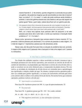 252
resolve fazendo 5 : 2. No entanto, quando chegarmos à conclusão de que sobra
um gatinho, não podemos imaginar que ele será dividido ao meio não é mesmo?
Aqui, na conta 5 : 2 = 2 e resta 1, o resto não pode continuar sendo dividido e,
portanto, o dono dos gatinhos deverá dar outro destino a ele que não repartir em
partes iguais! Talvez, quem sabe, Juliana deva ficar com um gatinho para ela.
3.	 Um pequeno barco faz a travessia de pessoas de uma margem à outra de um
rio. A cada viagem, ele leva apenas duas pessoas além do barqueiro. Quantas
viagens o barco deve fazer para levar sete pessoas até o outro lado?
Bem, se o barco leva apenas duas pessoas além do barqueiro e há sete
pessoas para levar até o outro lado, a conta que expressa a resolução deste
problema é 7 : 2 = 3 e resta 1.
Nessa conta, ignoramos o barqueiro (que sempre estará no barco mesmo). O 7 re-
presenta o total de pessoas para atravessar, 2 é o número de pessoas a cada viagem, 3 é
o total de viagem e 1 representa a pessoa que não atravessou ainda.
Nesse caso, ela não pode ficar para trás e a solução do problema deve ser, portanto,
4 viagens (três viagens com 2 pessoas mais o barqueiro e mais uma viagem com 1 pessoa
e o barqueiro).
A técnica operatória
Em função dos múltiplos aspectos e ideias envolvidos na divisão, constata-se que a
introdução prematura de uma técnica operatória, sem associá-la ao conceito de divisão no
sentido da matemática e às propriedades que relacionam os termos de uma divisão entre si,
pode se constituir em um sério obstáculo para a compreensão da própria técnica. Por este
motivo, as atividades de introdução da divisão devem ser orientadas para a aprendizagem
dos significados e relações citados até aqui. No entanto, a própria técnica operatória pode e
deve ser cuidada para ganhar significado, e se tornar um instrumento utilizado pelo aluno
com controle sobre a melhor e mais prática forma de fazê-lo. Da mesma forma que as demais
operações, podemos realizar a divisão por:
’’ Aproximação ou arredondamento
Para fazer 96: 4 podemos pensar em 100 : 4, o que dá aproximadamente: 25.
’’ Decomposição
Para fazer 96 : 4, podemos pensar que 96 = 80 + 16 e, então, calcular:
96 : 4 = (80 + 16) : 4 = 80:4 + 16 : 4 = 20 + 4 = 24
’’ Pelo algoritmo americano, ou das subtrações sucessivas
 