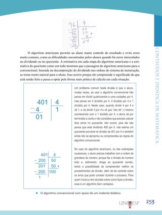 ConteúdoseDidáticadematemática
253
O algoritmo americano permite ao aluno maior controle do resultado e evita erros
muito comuns, como as dificuldades encontradas pelos alunos quando há zeros intercalados
no dividendo ou no quociente. A estimativa em cada etapa do algoritmo americano e a esti-
mativa do quociente como um todo mostram que a passagem do algoritmo americano para o
convencional, baseada na decomposição do dividendo nas ordens do sistema de numeração,
se torna muito natural para o aluno. Isso ocorre porque ele compreende o significado do que
está sendo feito e passa a optar pela forma mais prática de cálculo em cada situação.
Um problema comum nesta divisão é que o aluno,
muitas vezes, ao usar o algoritmo convencional não
pensa em dividir quatrocentos e uma unidades por 4,
mas pensa em 4 dividido por 4, 0 dividido por 4 e 1
dividido por 4. Neste caso, quando divide 4 por 4 e
dá 1, e vai dividir 0 por 4 e vê que “não dá”, o mesmo
acontecendo com o 1 dividido por 4, o aluno dá por
terminada a conta e não considera que precisa colocar
dois zeros no quociente. Isto ocorre, pois ele não
pensa que está dividindo 400 por 4, não estima um
quociente provável na divisão de 401 por 4 e também
ainda não se apropriou ou compreendeu as regras do
algoritmo convencional.
No caso do algoritmo americano, ou das subtrações
sucessivas, o aluno precisa trabalhar com a ordem de
grandeza do número, porque faz a divisão do número
todo e, estimando, chega ao quociente correto,
tendo a possibilidade de compreender melhor os
procedimentos da divisão, além de ter controle sobre
os erros que pode cometer durante o processo. Para
quem inicia ou tem dúvidas sobre como fazer a divisão,
esse é um algoritmo bem vantajoso.
’’ O algoritmo convencional com apoio de um material didático
 