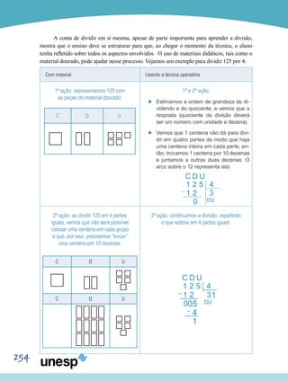 254
A conta de dividir em si mesma, apesar de parte importante para aprender a divisão,
mostra que o ensino deve se estruturar para que, ao chegar o momento da técnica, o aluno
tenha refletido sobre todos os aspectos envolvidos. O uso de materiais didáticos, tais como o
material dourado, pode ajudar nesse processo. Vejamos um exemplo para dividir 125 por 4:
Com material Usando a técnica operatória
1ª ação: representamos 125 com
as peças do material dourado:
C D U
1ª e 2ª ação:
’’ Estimamos a ordem de grandeza do di-
videndo e do quociente, e vemos que a
resposta (quociente da divisão deverá
ser um número com unidade e dezena).
’’ Vemos que 1 centena não dá para divi-
dir em quatro partes de modo que haja
uma centena inteira em cada parte, en-
tão, trocamos 1 centena por 10 dezenas
e juntamos a outras duas dezenas. O
arco sobre o 12 representa isto:
2ª ação: ao dividir 125 em 4 partes
iguais, vemos que não será possível
colocar uma centena em cada grupo
e que, por isso, precisamos “trocar”
uma centena por 10 dezenas:
C D U
C D U
3ª ação: continuamos a divisão, repartindo
o que sobrou em 4 partes iguais:
 
