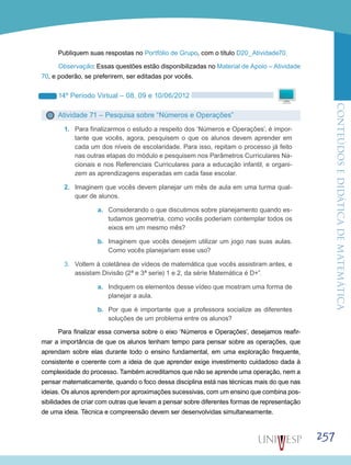 ConteúdoseDidáticadematemática
257
Publiquem suas respostas no Portfólio de Grupo, com o título D20_Atividade70.
Observação: Essas questões estão disponibilizadas no Material de Apoio – Atividade
70, e poderão, se preferirem, ser editadas por vocês.
14º Período Virtual – 08, 09 e 10/06/2012
Atividade 71 – Pesquisa sobre “Números e Operações”
1.	 Para finalizarmos o estudo a respeito dos ‘Números e Operações’, é impor-
tante que vocês, agora, pesquisem o que os alunos devem aprender em
cada um dos níveis de escolaridade. Para isso, repitam o processo já feito
nas outras etapas do módulo e pesquisem nos Parâmetros Curriculares Na-
cionais e nos Referenciais Curriculares para a educação infantil, e organi-
zem as aprendizagens esperadas em cada fase escolar.
2.	 Imaginem que vocês devem planejar um mês de aula em uma turma qual-
quer de alunos.
a.	 Considerando o que discutimos sobre planejamento quando es-
tudamos geometria, como vocês poderiam contemplar todos os
eixos em um mesmo mês?
b.	 Imaginem que vocês desejem utilizar um jogo nas suas aulas.
Como vocês planejariam esse uso?
3.	 Voltem à coletânea de vídeos de matemática que vocês assistiram antes, e
assistam Divisão (2ª e 3ª serie) 1 e 2, da série Matemática é D+”.
a.	 Indiquem os elementos desse vídeo que mostram uma forma de
planejar a aula.
b.	 Por que é importante que a professora socialize as diferentes
soluções de um problema entre os alunos?
Para finalizar essa conversa sobre o eixo ‘Números e Operações’, desejamos reafir-
mar a importância de que os alunos tenham tempo para pensar sobre as operações, que
aprendam sobre elas durante todo o ensino fundamental, em uma exploração frequente,
consistente e coerente com a ideia de que aprender exige investimento cuidadoso dada à
complexidade do processo. Também acreditamos que não se aprende uma operação, nem a
pensar matematicamente, quando o foco dessa disciplina está nas técnicas mais do que nas
ideias. Os alunos aprendem por aproximações sucessivas, com um ensino que combina pos-
sibilidades de criar com outras que levam a pensar sobre diferentes formas de representação
de uma ideia. Técnica e compreensão devem ser desenvolvidas simultaneamente.
 