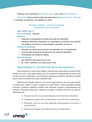258
Publiquem suas respostas no Portfólio de Grupo, com o título D20_Atividade 71.
Observação: Essas questões estão disponibilizadas no Material de Apoio – Atividade
71, e poderão, se preferirem, ser editadas por vocês.
Atividade avaliativa – Associar à avaliação
Compartilhar com formadores
Valor: 10.00 Peso: 3
Tipo de atividade: Individual.
Objetivos:
•	 Organizar um planejamento mensal para aulas de matemática
•	 Identificar elementos importantes na organização do professor para garantir
uma didática que promova a aprendizagem matemática dos alunos.
Critérios de avaliação:
•	 Indicação dos elementos que devem ser garantidos em um planejamento
•	 Compreensão do papel do planejamento nas aulas de matemática
•	 Pontualidade na entrega do trabalho
Prazo de Entrega
•	 até 10/06/2012 sem desconto em nota.
•	 de 11/06 a 13/06/2012 com desconto em nota.
Parada Obrigatória 18 – Uma palavra final sobre os eixos organizadores
Como dissemos no início deste módulo, a decisão pela organização do ensino de Ma-
temática em eixos é uma opção didática, que visa minimizar a fragmentação do ensino. Esta
escolha evita que a Matemática na escola esteja centrada na aritmética, ignorando ou dando
pouca ênfase aos demais blocos que estudamos aqui.
Didaticamente falando, pensar em um ensino organizado por eixos nas aulas signifi-
ca assumir que, embora o ensino se organize de modo linear, os alunos aprendem fazendo
conexões se puderem estabelecer relações entre diferentes conceitos e procedimentos ma-
temáticos. Poderíamos dizer que os objetivos de propor o trabalho com eixos nas aulas de
Matemática são:
’’ Propiciar aos alunos uma visão integrada do conhecimento matemático.
’’ Estabelecer relações entre conhecimentos e procedimentos matemáticos.
’’ Relacionar umas com as outras diferentes representações de conceitos e
procedimentos.
’’ Reconhecer relações entre diferentes tópicos da Matemática.
 