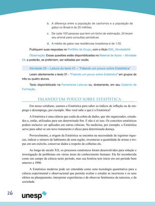 26
b.	 A diferença entre a população de cachorros e a população de
gatos no Brasil é de 20 milhões.
c.	 De cada 100 pessoas que tem um bicho de estimação, 24 levam
seu animal para consultas periódicas.
d.	 A média de gatos nas residências brasileiras é de 1,55.
Publiquem suas respostas no Portfólio de Grupo, com o título D20_Atividade04.
Observação: Essas questões estão disponibilizadas no Material de Apoio – Atividade
04, e poderão, se preferirem, ser editadas por vocês.
Atividade 05 – Leitura do texto 01 – “Falando um pouco sobre Estatística”
Leiam atentamente o texto 01 - “Falando um pouco sobre Estatística” em grupos de
três ou quatro alunos.
Texto disponibilizado na Ferramenta Leituras ou, diretamente, em seu Caderno de
Formação.
FALANDO UM POUCO SOBRE ESTATÍSTICA
Em nosso cotidiano, usamos a Estatística para saber os índices de inflação ou de em-
prego e desemprego, por exemplo. Mas você sabe o que é a Estatística?
A Estatística é uma ciência que cuida da coleta de dados, que são organizados, estuda-
dos e, então, utilizados para um determinado fim. E não é só isso. Os conceitos estatísticos
podem inclusive ser aplicados em outras ciências. Na medicina, por exemplo, a Estatística
serve para saber se um novo tratamento é eficaz para determinada doença.
Provavelmente, a origem da Estatística se encontra na necessidade de registrar rique-
zas, indicar o número de habitantes de uma região, inventariar a quantidade de armas e tro-
pas em um exército, conservar dados a respeito de colheitas etc.
Ao longo do século XX, os processos estatísticos foram desenvolvidos para solução e
investigação de problemas em várias áreas do conhecimento humano. Ela foi reconhecida
como um campo da ciência neste período, mas sua história tem início em um período bem
anterior a 1900.
A Estatística moderna pode ser entendida como uma tecnologia quantitativa para a
ciência experimental e observacional que permite avaliar e estudar as incertezas e os seus
efeitos no planejamento, interpretar experiências e de observar fenômenos da natureza, e da
sociedade.
 