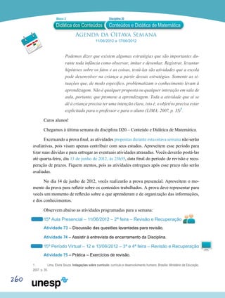260
Agenda da Oitava Semana
11/06/2012 a 17/06/2012
Podemos dizer que existem algumas estratégias que são importantes du-
rante toda infância como observar, imitar e desenhar. Registrar, levantar
hipóteses sobre os fatos e as coisas, testá-las são atividades que a escola
pode desenvolver na criança a partir dessas estratégias. Somente as si-
tuações que, de modo específico, problematizam o conhecimento levam à
aprendizagem. Não é qualquer proposta ou qualquer interação em sala de
aula, portanto, que promove a aprendizagem. Toda a atividade que aí se
dê à criança precisa ter uma intenção clara, isto é, o objetivo precisa estar
explicitado para o professor e para o aluno (LIMA, 2007, p. 35)1
.
Caros alunos!
Chegamos à última semana da disciplina D20 – Conteúdo e Didática de Matemática.
Excetuando a prova final, as atividades propostas durante esta oitava semana não serão
avaliativas, pois visam apenas contribuir com seus estudos. Aproveitem esse período para
tirar suas dúvidas e para entregar as eventuais atividades atrasadas. Vocês deverão postá-las
até quarta-feira, dia 13 de junho de 2012, às 23h55, data final do período de revisão e recu-
peração de prazos. Fiquem atentos, pois as atividades entregues após esse prazo não serão
avaliadas.
No dia 14 de junho de 2012, vocês realizarão a prova presencial. Aproveitem o mo-
mento da prova para refletir sobre os conteúdos trabalhados. A prova deve representar para
vocês um momento de reflexão sobre o que aprenderam e de organização das informações,
e dos conhecimentos.
Observem abaixo as atividades programadas para a semana:
15ª Aula Presencial – 11/06/2012 – 2ª feira – Revisão e Recuperação
Atividade 73 – Discussão das questões levantadas para revisão.
Atividade 74 – Assistir à entrevista de encerramento da Disciplina.
15º Período Virtual – 12 e 13/06/2012 – 3ª e 4ª feira – Revisão e Recuperação
Atividade 75 – Prática – Exercícios de revisão.
1	 Lima, Elvira Souza. Indagações sobre currículo: currículo e desenvolvimento humano. Brasília: Ministério da Educação,
2007. p. 35.
Didática dos Conteúdos
Bloco 2 Disciplina 20
Conteúdos e Didática de Matemática
 