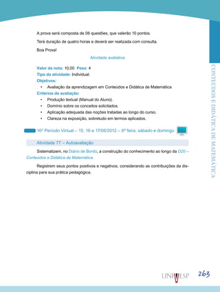 ConteúdoseDidáticadematemática
263
A prova será composta de 06 questões, que valerão 10 pontos.
Terá duração de quatro horas e deverá ser realizada com consulta.
Boa Prova!
Atividade avaliativa
Valor da nota: 10,00 Peso: 4
Tipo da atividade: Individual.
Objetivos:
•	 Avaliação da aprendizagem em Conteúdos e Didática de Matemática
Critérios de avaliação:
•	 Produção textual (Manual do Aluno).
•	 Domínio sobre os conceitos solicitados.
•	 Aplicação adequada das noções tratadas ao longo do curso.
•	 Clareza na exposição, sobretudo em termos aplicados.
16º Período Virtual – 15, 16 e 17/06/2012 – 6ª feira, sábado e domingo
Atividade 77 – Autoavaliação
Sistematizem, no Diário de Bordo, a construção do conhecimento ao longo da D20 –
Conteúdos e Didática de Matemática.
Registrem seus pontos positivos e negativos, considerando as contribuições da dis-
ciplina para sua prática pedagógica.
 
