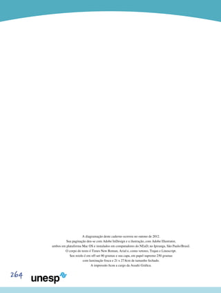 264
A diagramação deste caderno ocorreu no outono de 2012.
Sua paginação deu-se com Adobe InDesign e a ilustração, com Adobe Illustrator,
ambos em plataforma Mac OS e instalados em computadores do NEaD, no Ipiranga, São Paulo/Brasil.
O corpo do texto é Times New Roman, Arial e, como vetores, Trajan e Linoscript.
Seu miolo é em off-set 90 gramas e sua capa, em papel supremo 250 gramas
com laminação fosca e 21 x 27.8cm de tamanho fechado.
A impressão ficou a cargo da Assahi Gráfica.
 