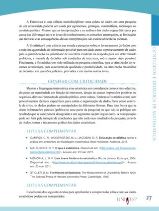 ConteúdoseDidáticadematemática
27
A Estatística é uma ciência multidisciplinar: uma coleta de dados em uma pesquisa
de um economista poderia ser usada por agrônomos, geólogos, matemáticos, sociólogos ou
cientista político. Mesmo que as interpretações e as análises dos dados sejam diferentes por
causa das diferenças entre as áreas do conhecimento, os conceitos empregados, as limitações
das técnicas e as consequências dessas interpretações são essencialmente as mesmas.
A Estatística é uma ciência que estuda e pesquisa sobre: o levantamento de dados com
a máxima quantidade de informação possível para um dado custo; o processamento de dados
para a quantificação da quantidade de incerteza existente na resposta para um determinado
problema; a tomada de decisões sob condições de incerteza, sob o menor risco possível.
Finalmente, a Estatística tem sido utilizada na pesquisa científica, para a otimização de re-
cursos econômicos, para o aumento da qualidade e produtividade, na otimização em análise
de decisões, em questões judiciais, previsões e em muitas outras áreas.
CONFIAR COM CRITICIDADE
Mesmo a linguagem matemática e/ou estatística ser considerada como a mais objetiva,
ela pode ser manipulada em função de interesses, desejo de causar impressões positivas ou
negativas, diminuir impacto da opinião pública, entre outros. Embora a Estatística conte com
procedimentos técnicos específicos para coleta e organização de dados, bem como contro-
le de erros, os dados podem ser manipulados de diferentes formas. Para isso, basta que se
deem informações parciais (publica-se uma parte da pesquisa) ou que não se publique um
resultado que se sabe poderá desagradar a um segmento ou privilegiar outro. A manipulação
pode ser feita pela indução de conclusões que não estão nos resultados da pesquisa, através
de títulos, textos e tratamento gráfico dos dados estatísticos.
LEITURA COMPLEMENTAR
’’ Campos, C. R.; Wodewotzki, M. L.; Jacobini, O. R. Educação estatística: teoria e
prática em ambientes de modelagem matemática. Belo Horizonte: Autência, 2011.
’’ Matsushita, R. Y. O que é estatística. Disponível em: <http://vsites.unb.br/ie/est/com-
plementar/estatistica.htm>. Acesso em: 23 mar. 2011.
’’ Memória, J. M. P. Uma breve história da estatística. Rio de Janeiro: Embrapa, 2004.
Disponível em: <http://www.im.ufrj.br/~lpbraga/prob1/historia_estatistica.pdf>. Acesso
em: 23 mar. 2011.
’’ Stigler, S. M. The History of Statistics: The Measurement of Uncertainty Before 1900.
The Belknap Press of Harvard University Press: Cambridge, 1986.
LEITURA COMPLEMENTAR
Escolha um dos seguintes textos para aprofundar a compreensão sobre como os dados
estatísticos podem ser manipulados:
 