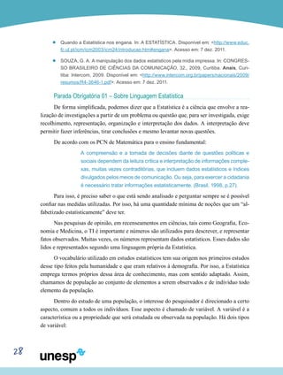 28
’’ Quando a Estatística nos engana. In: A ESTATÍSTICA. Disponível em: <http://www.educ.
fc.ul.pt/icm/icm2003/icm24/introducao.htm#engana>. Acesso em: 7 dez. 2011.
’’ Souza, G. A. A manipulação dos dados estatísticos pela mídia impressa. In: CONGRES-
SO BRASILEIRO DE CIÊNCIAS DA COMUNICAÇÃO, 32., 2009, Curitiba. Anais, Curi-
tiba: Intercom, 2009. Disponível em: <http://www.intercom.org.br/papers/nacionais/2009/
resumos/R4-3646-1.pdf>. Acesso em: 7 dez. 2011.
Parada Obrigatória 01 – Sobre Linguagem Estatística
De forma simplificada, podemos dizer que a Estatística é a ciência que envolve a rea-
lização de investigações a partir de um problema ou questão que, para ser investigada, exige
recolhimento, representação, organização e interpretação dos dados. A interpretação deve
permitir fazer inferências, tirar conclusões e mesmo levantar novas questões.
De acordo com os PCN de Matemática para o ensino fundamental:
A compreensão e a tomada de decisões diante de questões políticas e
sociais dependem da leitura crítica e interpretação de informações comple-
xas, muitas vezes contraditórias, que incluem dados estatísticos e índices
divulgados pelos meios de comunicação. Ou seja, para exercer a cidadania
é necessário tratar informações estatisticamente. (Brasil, 1998, p.27).
Para isso, é preciso saber o que está sendo analisado e perguntar sempre se é possível
confiar nas medidas utilizadas. Por isso, há uma quantidade mínima de noções que um “al-
fabetizado estatisticamente” deve ter.
Nas pesquisas de opinião, em recenseamentos em ciências, tais como Geografia, Eco-
nomia e Medicina, o TI é importante e números são utilizados para descrever, e representar
fatos observados. Muitas vezes, os números representam dados estatísticos. Esses dados são
lidos e representados segundo uma linguagem própria da Estatística.
O vocabulário utilizado em estudos estatísticos tem sua origem nos primeiros estudos
desse tipo feitos pela humanidade e que eram relativos à demografia. Por isso, a Estatística
emprega termos próprios dessa área de conhecimento, mas com sentido adaptado. Assim,
chamamos de população ao conjunto de elementos a serem observados e de indivíduo todo
elemento da população.
Dentro do estudo de uma população, o interesse do pesquisador é direcionado a certo
aspecto, comum a todos os indivíduos. Esse aspecto é chamado de variável. A variável é a
característica ou a propriedade que será estudada ou observada na população. Há dois tipos
de variável:
 