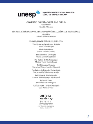 3
Governo do Estado de São Paulo
Governador
Geraldo Alckmin
Secretaria de Desenvolvimento Econômico, Ciência e Tecnologia
Secretário
Paulo Alexandre Barbosa
Universidade Estadual Paulista
Vice-Reitor no Exercício da Reitoria
Julio Cezar Durigan
Chefe de Gabinete
Carlos Antonio Gamero
Pró-Reitora de Graduação
Sheila Zambello de Pinho
Pró-Reitora de Pós-Graduação
Marilza Vieira Cunha Rudge
Pró-Reitora de Pesquisa
Maria José Soares Mendes Giannini
Pró-Reitora de Extensão Universitária
Maria Amélia Máximo de Araújo
Pró-Reitor de Administração
Ricardo Samih Georges Abi Rached
Secretária Geral
Maria Dalva Silva Pagotto
FUNDUNESP - Diretor Presidente
Luiz Antonio Vane
Cultura Acadêmica Editora
Praça da Sé, 108 - Centro
CEP: 01001-900 - São Paulo-SP
Telefone: (11) 3242-7171
 