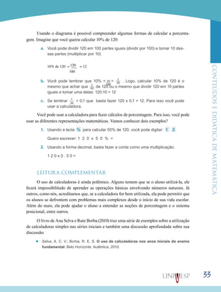 ConteúdoseDidáticadematemática
33
Usando o diagrama é possível compreender algumas formas de calcular a porcenta-
gem. Imagine que você queira calcular 10% de 120:
a.	 Você pode dividir 120 em 100 partes iguais (dividir por 100) e tomar 10 des-
sas partes (multiplicar por 10)
b.	
	 120	10% de 120 = ___ = 12
	 100 	
Você pode lembrar que 10% = 10___
100
= 1___
10 . Logo, calcular 10% de 120 é o
mesmo que achar que 1___
10 de 120 ou o mesmo que dividir 120 em 10 partes
iguais e tomar uma delas: 120:10 = 12
c.	 Se lembrar 1___
10
= 0,1 que basta fazer 120 x 0,1 = 12. Para isso você pode
usar a calculadora.
Você pode usar a calculadora para fazer cálculos de porcentagem. Para isso, você pode
usar as diferentes representações matemáticas. Vamos conhecer dois exemplos?
1.	 Usando a tecla % para calcular 50% de 120, você pode digitar: 1 2
	 Quero escrever: 1 2 0 x 5 0 % =
2.	 Usando a forma decimal, basta fazer a conta como uma multiplicação:
	 1 2 0 x 0 . 5 0 =
LEITURA COMPLEMENTAR
O uso de calculadoras é ainda polêmico. Alguns temem que se o aluno utilizá-la, ele
ficará impossibilitado de aprender as operações básicas envolvendo números naturais. Já
outros, como nós, acreditamos que, se a calculadora for bem utilizada, ela pode permitir que
os alunos se defrontem com problemas mais complexos desde o início de sua vida escolar.
Além do mais, ela pode ajudar o aluno a entender as noções de porcentagem e o sistema
posicional, entre outros.
O livro de Ana Selva e Rute Borba (2010) traz uma série de exemplos sobre a utilização
de calculadoras simples nas séries iniciais e também uma discussão aprofundada sobre sua
discussão:
’’ Selva, A. C. V.; Borba, R. E. S. O uso de calculadoras nos anos iniciais do ensino
fundamental. Belo Horizonte: Autêntica, 2010.
 