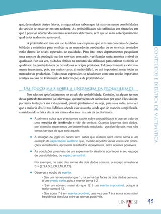 ConteúdoseDidáticadematemática
43
que, dependendo destes fatores, as seguradoras sabem que há mais ou menos possibilidades
do veículo se envolver em um acidente. As probabilidades são utilizadas em situações em
que é possível ocorrer dois ou mais resultados diferentes, sem que se saiba antecipadamente
qual deles realmente acontecerá.
A probabilidade tem seu uso também nas empresas que utilizam conceitos de proba-
bilidade e estatística para verificar se as mercadorias produzidas ou os serviços prestados
estão dentro de níveis esperados de qualidade. Para isto, estes departamentos pesquisam
uma amostra da produção ou dos serviços prestados, verificando nesta amostra o nível de
qualidade. Por sua vez, os dados obtidos na amostra são utilizados para estimar os níveis de
qualidade da produção toda ou de todos os serviços prestados. Tal procedimento é extrema-
mente importante, pois, em muitos casos, é muito difícil, ou até impossível, testar todas as
mercadorias produzidas. Todas essas expressões se relacionam com uma noção importante
relativa ao eixo de Tratamento da Informação; a de probabilidade.
Um pouco mais sobre a linguagem da probabilidade
Nós não nos aprofundaremos no estudo de probabilidade. Contudo, há alguns termos
dessa parte do tratamento da informação que merecem ser conhecidos por você. Eles são im-
portantes tanto para sua vida pessoal, quanto profissional, ou seja, para suas aulas, uma vez
que a maioria dos livros didáticos aborda esse assunto, ainda que de maneira simplificada,
considerando a faixa etária dos alunos dos anos iniciais da escola básica:
’’ A primeira coisa que precisamos saber sobre probabilidade é que se trata de
uma medida de tendência e não de certeza. Quando jogamos dois dados,
por exemplo, esperamos um determinado resultado, possível de sair, mas não
temos certeza de que será aquele.
’’ A situação de jogar os dados sem saber que número sairá como soma é um
exemplo de experimento aleatório que, mesmo repetido várias vezes sob condi-
ções semelhantes, apresenta resultados imprevisíveis, entre aqueles possíveis.
’’ As condições possíveis de um experimento aleatório acontecer é seu espaço
de possibilidades, ou espaço amostral.
	 Por exemplo, no caso das somas de dois dados comuns, o espaço amostral é
S = {2,3,4,5,6,7,8,9,10,11,12}.
’’ Observe a noção de evento:
	 - Sair um número maior que 1, na soma das faces de dois dados comuns,
é um evento certo, pois a menor soma é 2
	 - Sair um número maior do que 12 é um evento impossível, porque a
maior soma é 12.
	 - Sair soma 7 é um evento provável, uma vez que 7 é a soma com maior
frequência absoluta entre as somas possíveis.
 