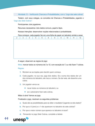 44
Atividade 13 – Verificando Chances e Probabilidades, com o “Jogo das sete cobras”.
Testem, com seus colegas, os conceitos de Chances e Probabilidades, jogando o
“Jogo das Sete Cobras”.
Participantes: dois jogadores.
Recursos necessários: dois dados comuns, papel e lápis.
Nossas intenções: desenvolver noções relacionadas à probabilidade.
Para começar, cada jogador faz em uma folha de papel um tabuleiro similar a esse:
2 3 4 5 6 8 9 9 10 11 12
A seguir, observem as regras do jogo:
Meta: marcar todos os números de 2 a 12, com exceção do 7, ou não fazer 7 cobras.
Regras:
1.	 Montam-se as duplas para decidir quem começa.
2.	 Cada jogador, na sua vez, joga dois dados. Se a soma dos dados der um
dos números do tabuleiro, ele risca o número. Se der sete, ele desenha uma
cobra.
3.	 Um jogador vence se:
’’ riscar todos os números do tabuleiro; ou
’’ se o adversário fizer sete cobras.
Mãos à obra! Vamos ao jogo.
Finalizado o jogo, resolvam os seguintes problemas:
a.	 Quais são as possibilidades para se obter o resultado 5 jogando os dois dados?
b.	 Por que o 0 (zero) e o 1 não aparecem no tabuleiro do sete cobras?
c.	 Por que o maior número que aparece no tabuleiro é doze?
d.	 Pensando no jogo Sete Cobras, complete a tabela:
 