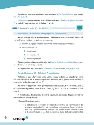 46
Se acharem pertinente, publiquem suas respostas no Portfólio de Grupo, com o título
D20_Atividade 13.
Observação: Essas questões estão disponibilizadas no Material de Apoio – Atividade
13, e poderão, se preferirem, ser editadas por vocês.
2° Período Virtual – 27, 28 e 29/04/2012
Atividade 14 – Exercitando a Linguagem da Probabilidade
Vamos exercitar, agora, a Linguagem da Probabilidade, usando um dado comum. O
evento é lançar o dado e ver qual número aparece.
a.	 Escreva o espaço amostral (os valores numéricos que podem sair).
b.	 Dê um exemplo de:
1.	 evento certo;
2.	 evento provável;
3.	 evento impossível.
Essas questões estão disponibilizadas no Material de Apoio – Atividade 14, e podem,
se preferirem, ser editadas por vocês.
Publiquem suas respostas no Portfólio Individual, com o título D20_Atividade14.
Parada Obrigatória 05 – Cálculo de Probabilidades
Voltemos ao jogo Sete Cobras. Como vimos, quando os dados são lançados e a soma
das faces calculadas, há 36 resultados possíveis. Podemos, então, pensar assim: durante o
jogo, qual a probabilidade de sair um 2?
Na tabela de frequência, vimos que há uma possibilidade em 36 de sair soma 2, isto é,
de todas as somas possíveis, 1 em 36 será 2, ou há 1___
36
≅ 0,027 ≅ 2,7% de chances de termos
soma 2.
A probabilidade de um evento ocorrer é o quociente do número de casos favoráveis
pelo número de casos possíveis.
Algumas ideias importantes:
’’ A probabilidade ocorre para eventos independentes, isto é, um resultado de
um experimento aleatório não depende de outro anterior. Assim, ao dizer-
mos que a probabilidade de se obter cara no lançamento de uma moeda
é de uma em duas ou 1___
2
. Isto não significa que a cada dois lançamentos
 