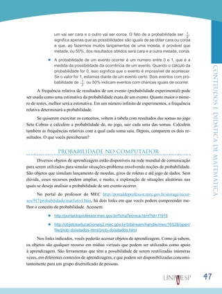 ConteúdoseDidáticadematemática
47
um vai ser cara e o outro vai ser coroa. O fato de a probabilidade ser 1___
2
significa apenas que as possibilidades são iguais de se obter cara ou coroa
e que, ao fazermos muitos lançamentos de uma moeda, é provável que
metade, ou 50%, dos resultados obtidos será cara e a outra metade, coroa.
’’ A probabilidade de um evento ocorrer é um número entre 0 e 1, que é a
medida da possibilidade da ocorrência de um evento. Quando o cálculo da
probabilidade for 0, isso significa que o evento é impossível de acontecer.
Se o valor for 1, estamos diante de um evento certo. Dois eventos com pro-
babilidade de 1___
2
ou 50% indicam eventos com chances iguais de ocorrer.
A frequência relativa de resultados de um evento (probabilidade experimental) pode
ser usada como uma estimativa da probabilidade exata de um evento. Quanto maior o núme-
ro de testes, melhor será a estimativa. Em um número infinito de experimentos, a frequência
relativa determinará a probabilidade.
Se quiserem exercitar os conceitos, voltem à tabela com resultados das somas no jogo
Sete Cobras e calculem a probabilidade de, no jogo, sair cada uma das somas. Calculem
também as frequências relativas com a qual cada soma saiu. Depois, comparem os dois re-
sultados. O que vocês perceberam?
PROBABILIDADE NO COMPUTADOR
Diversos objetos de aprendizagem estão disponíveis na rede mundial de comunicação
para serem utilizados para simular situações-problema envolvendo noções de probabilidade.
São objetos que simulam lançamento de moedas, giros de roletas e até jogo de dados. Sem
dúvida, esses recursos podem ampliar, e muito, a exploração de situações aleatórias nas
quais se deseja analisar a probabilidade de um evento ocorrer.
No portal do professor do MEC http://portaldoprofessor.mec.gov.br/storage/recur-
sos/917/probabilidade/mat5ativ1.htm, há dois links em que vocês podem compreender me-
lhor o conceito de probabilidade. Acessem:
’’ http://portaldoprofessor.mec.gov.br/fichaTecnica.html?id=11915
’’ http://objetoseducacionais2.mec.gov.br/bitstream/handle/mec/16528/open/
file/prob-doisdados-html/prob-doisdados.html
Nos links indicados, vocês poderão acessar objetos de aprendizagem. Como já sabem,
os objetos são qualquer recurso em mídias virtuais que podem ser utilizados como apoio
à aprendizagem. São ferramentas que têm a possibilidade de serem reutilizadas inúmeras
vezes, em diferentes contextos de aprendizagem, e que podem ser disponibilizadas concomi-
tantemente para um grupo diversificado de pessoas.
 