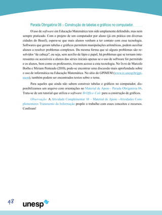48
Parada Obrigatória 06 – Construção de tabelas e gráficos no computador.
O uso de software em Educação Matemática tem sido amplamente defendido, mas nem
sempre praticado. Com o projeto de um computador por aluno (já em prática em diversas
cidades do Brasil), espera-se que mais alunos venham a ter contato com essa tecnologia.
Softwares que geram tabelas e gráficos permitem manipulações aritméticas, podem auxiliar
alunos a resolver problemas complexos. Da mesma forma que só alguns problemas são re-
solvidos “de cabeça”, ou seja, sem auxílio de lápis e papel, há problemas que se tornam inte-
ressantes ou acessíveis a alunos das séries iniciais apenas se o uso de software for permitido
e os alunos, bem como os professores, tiverem acesso a esta tecnologia. No livro de Marcelo
Borba e Miriam Penteado (2010), pode-se encontrar uma discussão mais aprofundada sobre
o uso de informática na Educação Matemática. No sítio do GPIMEM (www.rc.unesp.br/gpi-
mem), também podem ser encontrados textos sobre o tema.
Para aqueles que ainda não sabem construir tabelas e gráficos no computador, dis-
ponibilizamos um arquivo com orientações no Material de Apoio - Parada Obrigatória 06.
Trata-se de um tutorial que utiliza o software BrOffice-Calc para a construção de gráficos.
Observação: A Atividade Complementar 10 – Material de Apoio –Atividades Com-
plementares Tratamento da Informação propõe o trabalho com esses conceitos e recursos.
Confiram!
 