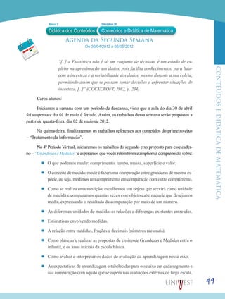 ConteúdoseDidáticadematemática
49
Agenda da Segunda Semana
De 30/04/2012 a 06/05/2012
“[...] a Estatística não é só um conjunto de técnicas, é um estado de es-
pírito na aproximação aos dados, pois facilita conhecimentos, para lidar
com a incerteza e a variabilidade dos dados, mesmo durante a sua coleta,
permitindo assim que se possam tomar decisões e enfrentar situações de
incerteza. [...]” (COCKCROFT, 1982, p. 234).
Caros alunos:
Iniciamos a semana com um período de descanso, visto que a aula do dia 30 de abril
foi suspensa e dia 01 de maio é feriado. Assim, os trabalhos dessa semana serão propostos a
partir de quarta-feira, dia 02 de maio de 2012.
Na quinta-feira, finalizaremos os trabalhos referentes aos conteúdos do primeiro eixo
– “Tratamento da Informação”.
No 4º Período Virtual, iniciaremos os trabalhos do segundo eixo proposto para esse cader-
no – “Grandezas e Medidas” e esperamos que vocês relembrem e ampliem a compreensão sobre:
’’ O que podemos medir: comprimento, tempo, massa, superfície e valor.
’’ O conceito de medida: medir é fazer uma comparação entre grandezas de mesma es-
pécie, ou seja, medimos um comprimento em comparação com outro comprimento.
’’ Como se realiza uma medição: escolhemos um objeto que servirá como unidade
de medida e comparamos quantas vezes esse objeto cabe naquele que desejamos
medir, expressando o resultado da comparação por meio de um número.
’’ As diferentes unidades de medida: as relações e diferenças existentes entre elas.
’’ Estimativas envolvendo medidas.
’’ A relação entre medidas, frações e decimais (números racionais).
’’ Como planejar e realizar as propostas de ensino de Grandezas e Medidas entre o
infantil, e os anos iniciais da escola básica.
’’ Como avaliar e interpretar os dados de avaliação da aprendizagem nesse eixo.
’’ As expectativas de aprendizagem estabelecidas para esse eixo em cada segmento e
sua comparação com aquilo que se espera nas avaliações externas de larga escala.
Didática dos Conteúdos
Bloco 2 Disciplina 20
Conteúdos e Didática de Matemática
 