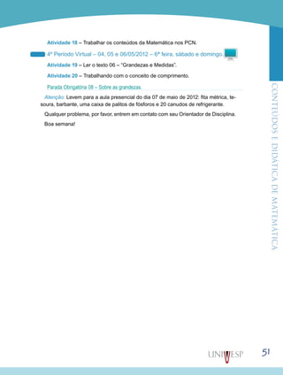 ConteúdoseDidáticadematemática
51
Atividade 18 – Trabalhar os conteúdos da Matemática nos PCN.
4º Período Virtual – 04, 05 e 06/05/2012 – 6ª feira, sábado e domingo.
Atividade 19 – Ler o texto 06 – “Grandezas e Medidas”.
Atividade 20 – Trabalhando com o conceito de comprimento.
Parada Obrigatória 08 – Sobre as grandezas.
Atenção: Levem para a aula presencial do dia 07 de maio de 2012: fita métrica, te-
soura, barbante, uma caixa de palitos de fósforos e 20 canudos de refrigerante.
Qualquer problema, por favor, entrem em contato com seu Orientador de Disciplina.
Boa semana!
 