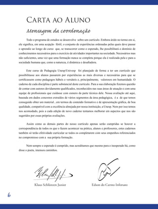 6
Carta ao Aluno
Mensagem da coordenação
Todo o programa de estudos se desenvolve sobre um currículo. Embora árido no termo em si,
ele significa, em uma acepção fértil, o conjunto de experiências ordenadas pelas quais deve passar
o aprendiz ao longo do curso que, se transcorrer como o esperado, lhe possibilitará o domínio de
conhecimentos necessários para o exercício de atividades importantes na sociedade. Necessários mas
não suficientes, uma vez que uma formação nunca se completa porque ela é realizada pela e para a
sociedade humana que, como a natureza, é dinâmica e desafiadora.
Este curso de Pedagogia Unesp/Univesp foi planejado de forma a ter um currículo que
possibilitasse aos alunos passarem por experiências as mais diversas e necessárias para que se
certificassem como pedagogos hábeis e versáteis e, principalmente, valorosos em humanidade. O
caderno de cada disciplina é parte substancial deste currículo. Para a sua elaboração fizemos questão
de contar com autores devidamente qualificados, reconhecidos nas suas áreas de atuação e com uma
equipe de profissionais que cuidasse com esmero da parte técnica dele. Nossa avaliação até aqui,
baseada em dados concretos extraídos de vários segmentos da área pedagógica, é a de que temos
conseguido obter um material , em termos de conteúdo formativo e de apresentação gráfica, de boa
qualidade, compatível com a excelência almejada por nossa instituição, a Unesp. Nem por isso temos
nos acomodado, pois a cada edição de novo caderno tentamos melhorar em aspectos que nos são
sugeridos por essas próprias avaliações.
Assim como as demais partes do nosso currículo apenas serão cumpridas se houver a
correspondência de todos os que o fazem acontecer na prática, alunos e professores, estes cadernos
também só terão efetividade curricular se todos os completarem com seus empenhos referenciados
no compromisso com a sua própria formação.
Nem sempre o esperado é cumprido, mas acreditamos que mesmo para o inesperado há, como
disse o poeta, imensos caminhos.
Edson do Carmo InforsatoKlaus Schlünzen Junior
 