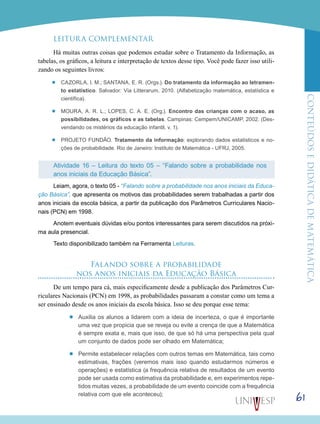 ConteúdoseDidáticadematemática
61
LEITURA COMPLEMENTAR
Há muitas outras coisas que podemos estudar sobre o Tratamento da Informação, as
tabelas, os gráficos, a leitura e interpretação de textos desse tipo. Você pode fazer isso utili-
zando os seguintes livros:
’’ Cazorla, I. M.; Santana, E. R. (Orgs.). Do tratamento da informação ao letramen-
to estatístico. Salvador: Via Litterarum, 2010. (Alfabetização matemática, estatística e
científica).
’’ Moura, A. R. L.; Lopes, C. A. E. (Org.). Encontro das crianças com o acaso, as
possibilidades, os gráficos e as tabelas. Campinas: Cempem/UNICAMP, 2002. (Des-
vendando os mistérios da educação infantil, v. 1).
’’ Projeto Fundão. Tratamento da informação: explorando dados estatísticos e no-
ções de probabilidade. Rio de Janeiro: Instituto de Matemática - UFRJ, 2005.
Atividade 16 – Leitura do texto 05 – “Falando sobre a probabilidade nos
anos iniciais da Educação Básica”.
Leiam, agora, o texto 05 - “Falando sobre a probabilidade nos anos iniciais da Educa-
ção Básica”, que apresenta os motivos das probabilidades serem trabalhadas a partir dos
anos iniciais da escola básica, a partir da publicação dos Parâmetros Curriculares Nacio-
nais (PCN) em 1998.
Anotem eventuais dúvidas e/ou pontos interessantes para serem discutidos na próxi-
ma aula presencial.
Texto disponibilizado também na Ferramenta Leituras.
Falando sobre a probabilidade
nos anos iniciais da Educação Básica
De um tempo para cá, mais especificamente desde a publicação dos Parâmetros Cur-
riculares Nacionais (PCN) em 1998, as probabilidades passaram a constar como um tema a
ser ensinado desde os anos iniciais da escola básica. Isso se deu porque esse tema:
’’ Auxilia os alunos a lidarem com a ideia de incerteza, o que é importante
uma vez que propicia que se reveja ou evite a crença de que a Matemática
é sempre exata e, mais que isso, de que só há uma perspectiva pela qual
um conjunto de dados pode ser olhado em Matemática;
’’ Permite estabelecer relações com outros temas em Matemática, tais como
estimativas, frações (veremos mais isso quando estudarmos números e
operações) e estatística (a frequência relativa de resultados de um evento
pode ser usada como estimativa da probabilidade e, em experimentos repe-
tidos muitas vezes, a probabilidade de um evento coincide com a frequência
relativa com que ele aconteceu);
 