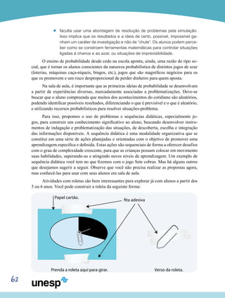62
’’ faculta usar uma abordagem de resolução de problemas pela simulação.
Isso implica que os resultados e a ideia de certo, possível, impossível ga-
nham um caráter de investigação e não de “chute”. Os alunos podem perce-
ber como se constroem ferramentas matemáticas para controlar situações
ligadas à chance e ao azar, ou situações de imprevisibilidade.
O ensino de probabilidade desde cedo na escola aponta, ainda, uma razão do tipo so-
cial, que é tornar os alunos conscientes da natureza probabilística de distintos jogos de azar
(loterias, máquinas caça-níqueis, bingos, etc.), jogos que são magníficos negócios para os
que os promovem e um risco desproporcional de perder dinheiro para quem aposta.
Na sala de aula, é importante que as primeiras ideias de probabilidade se desenvolvam
a partir de experiências diversas, marcadamente associadas a problematizações. Deve-se
buscar que o aluno compreenda que muitos dos acontecimentos do cotidiano são aleatórios,
podendo identificar possíveis resultados, diferenciando o que é previsível e o que é aleatório,
e utilizando recursos probabilísticos para resolver situações-problema.
Para isso, propomos o uso de problemas e sequências didáticas, especialmente jo-
gos, para construir um conhecimento significativo ao aluno, buscando desenvolver instru-
mentos de indagação e problematização das situações, de descoberta, escolha e integração
das informações disponíveis. A sequência didática é uma modalidade organizativa que se
constitui em uma série de ações planejadas e orientadas com o objetivo de promover uma
aprendizagem específica e definida. Estas ações são sequenciais de forma a oferecer desafios
com o grau de complexidade crescente, para que as crianças possam colocar em movimento
suas habilidades, superando-as e atingindo novos níveis de aprendizagem. Um exemplo de
sequência didática você tem no que fizemos com o jogo Sete cobras. Mas há alguns outros
que desejamos sugerir a seguir. Observe que você não precisa realizar as propostas agora,
mas conhecê-las para usar com seus alunos em sala de aula.
Atividades com roletas são bem interessantes para explorar já com alunos a partir dos
5 ou 6 anos. Você pode construir a roleta da seguinte forma:
Papel cartão.
Prenda a roleta aqui para girar. Verso da roleta.
fita adesiva
 