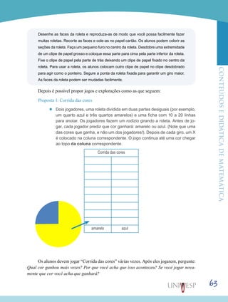 ConteúdoseDidáticadematemática
63
Desenhe as faces da roleta e reproduza-as de modo que você possa facilmente fazer
muitas roletas. Recorte as faces e cole-as no papel cartão. Os alunos podem colorir as
seções da roleta. Faça um pequeno furo no centro da roleta. Desdobre uma extremidade
de um clipe de papel grosso e coloque essa parte para cima pela parte inferior da roleta.
Fixe o clipe de papel pela parte de trás deixando um clipe de papel fixado no centro da
roleta. Para usar a roleta, os alunos colocam outro clipe de papel no clipe desdobrado
para agir como o ponteiro. Segure a ponta da roleta fixada para garantir um giro maior.
As faces da roleta podem ser mudadas facilmente.
Depois é possível propor jogos e explorações como as que seguem:
Proposta 1: Corrida das cores
’’ Dois jogadores, uma roleta dividida em duas partes desiguais (por exemplo,
um quarto azul e três quartos amarelos) e uma ficha com 10 a 20 linhas
para anotar. Os jogadores fazem um rodízio girando a roleta. Antes de jo-
gar, cada jogador prediz que cor ganhará: amarelo ou azul. (Note que uma
das cores que ganha, e não um dos jogadores!). Depois de cada giro, um X
é colocado na coluna correspondente. O jogo continua até uma cor chegar
ao topo da coluna correspondente.
Corrida das cores
amarelo azul
Os alunos devem jogar “Corrida das cores” várias vezes. Após eles jogarem, pergunte:
Qual cor ganhou mais vezes? Por que você acha que isso aconteceu? Se você jogar nova-
mente que cor você acha que ganhará?
 
