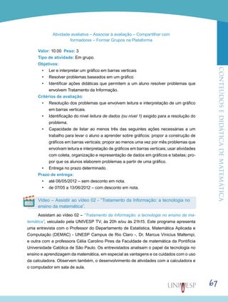 ConteúdoseDidáticadematemática
67
Atividade avaliativa – Associar à avaliação – Compartilhar com
formadores – Formar Grupos na Plataforma
Valor: 10.00 Peso: 3
Tipo de atividade: Em grupo.
Objetivos:
•	 Ler e interpretar um gráfico em barras verticais
•	 Resolver problemas baseados em um gráfico
•	 Identificar ações didáticas que permitem a um aluno resolver problemas que
envolvem Tratamento da Informação.
Critérios de avaliação:
•	 Resolução dos problemas que envolvem leitura e interpretação de um gráfico
em barras verticais.
•	 Identificação do nível leitura de dados (ou nível 1) exigido para a resolução do
problema.
•	 Capacidade de listar ao menos três das seguintes ações necessárias a um
trabalho para levar o aluno a aprender sobre gráficos: propor a construção de
gráficos em barras verticais; propor ao menos uma vez por mês problemas que
envolvam leitura e interpretação de gráficos em barras verticais; usar atividades
com coleta, organização e representação de dados em gráficos e tabelas; pro-
por que os alunos elaborem problemas a partir de uma gráfico.
•	 Entrega no prazo determinado.
Prazo de entrega:
•	 até 06/05/2012 – sem desconto em nota.
•	 de 07/05 a 13/06/2012 – com desconto em nota.
Vídeo – Assistir ao vídeo 02 - “Tratamento da Informação: a tecnologia no
ensino da matemática”.
Assistam ao vídeo 02 – “Tratamento da Informação: a tecnologia no ensino da ma-
temática”, veiculado pela UNIVESP TV, às 20h e/ou às 21h15. Este programa apresenta
uma entrevista com o Professor do Departamento de Estatística, Matemática Aplicada e
Computação (DEMAC) - UNESP Campus de Rio Claro -, Dr. Marcus Vinicius Maltempi,
e outra com a professora Célia Carolino Pires da Faculdade de matemática da Pontifícia
Universidade Católica de São Paulo. Os entrevistados analisam o papel da tecnologia no
ensino e aprendizagem da matemática, em especial as vantagens e os cuidados com o uso
da calculadora. Observem também, o desenvolvimento de atividades com a calculadora e
o computador em sala de aula.
 