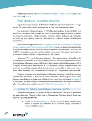 68
Vídeo disponibilizado na Ferramenta Material de Apoio – Pasta Vídeos ou pelo Portal
Acadêmico, link Vídeos.
Parada Obrigatória 07 - Organizando o planejamento.
Esperamos que as situações de Tratamento da Informação sejam exploradas ao longo
do ano. No entanto, é preciso ter clareza do que se espera que os alunos aprendam.
Em documentos oficiais, tais como os PCN, há a recomendação de que o trabalho com
Estatística tenha a finalidade de auxiliar o aluno na construção de procedimentos para cole-
tar, organizar, comunicar e interpretar dados, utilizando tabelas, gráficos e representações,
de forma que seja capaz de descrever e interpretar sua realidade, usando conhecimentos
matemáticos.
No que se refere à probabilidade, há a justificativa de que esse tema possa promover a
compreensão de grande parte dos acontecimentos do cotidiano que são de natureza aleatória,
possibilitando a identificação de resultados possíveis desses acontecimentos. De acordo com
os PCN, em relação ao acaso e à incerteza, cabe à escola propor situações em que os alunos
possam realizar experimentos e fazer observações dos eventos.
Ainda nos PCN é possível compreender que a coleta, a organização e descrição de da-
dos são procedimentos utilizados com muita frequência na resolução de problemas e estimu-
lam as crianças a fazer perguntas, estabelecer relações, construir justificativas e desenvolver
o espírito de investigação. Dessa forma, os PCN justificam o ensino da probabilidade e da
estatística acenando para a necessidade do indivíduo de compreender as informações veicu-
ladas, tomar decisões e fazer previsões que influenciam sua vida pessoal e em comunidade.
Para isso, propomos uma sequência de atividades de pesquisa e estudo de documentos
que embasam atualmente as discussões a respeito de ensino e aprendizagem, além é claro,
das suas aprendizagens nessa parte do módulo. Assim, cumpram a proposta da Atividade 18
e, em seguida, acessem o arquivo de Atividades Complementares de Tratamento da Informa-
ção – Material de Apoio, e observem as Atividades Complementares 11 e 12.
Atividade 18 – Trabalhar os conteúdos da Matemática nos PCN.
Trabalhando em grupos, localizem, no site do Ministério da Educação, o documento
de Matemática dos Parâmetros Curriculares Nacionais de Educação Infantil. Para isso,
sigam o seguinte procedimento:
’’ Entrem no site www.mec.gov.br, cliquem em publicações, ensino funda-
mental, e acessem os parâmetros de 1ª a 4ª série, depois, encontrem o
volume 3 de Matemática.
 