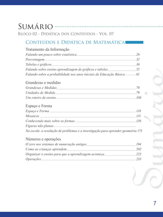 7
Sumário
Bloco 02 - Didática dos Conteúdos - Vol. 07
Conteúdos e Didática de Matemática
Tratamento da Informação							
Falando um pouco sobre estatística							26
Porcentagem										32
Tabelas e gráficos									 36
Falando sobre ensino aprendizagem de gráficos e tabelas			 52
Falando sobre a probabilidade nos anos iniciais da Educação Básica		 61
Grandezas e medidas								
Grandezas e Medidas									70
Unidades de Medida									79
Um roteiro de ensino									108
Espaço e Forma									
Espaço e Forma									118
Mosaicos										131
Conhecendo mais sobre as formas							136
Figuras não planas
Na escola: a resolução de problemas e a investigação para aprender geometria 173
Números e operações								
O zero nos sistemas de numeração antigos						 194
Como as crianças aprendem								202
Organizar o ensino para que a aprendizagem aconteça				 223
Operações										233
 