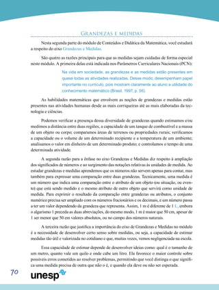 70
Grandezas e medidas
Nesta segunda parte do módulo de Conteúdos e Didática da Matemática, você estudará
a respeito do eixo Grandezas e Medidas.
São quatro as razões principais para que as medidas sejam cuidadas de forma especial
neste módulo. A primeira delas está indicada nos Parâmetros Curriculares Nacionais (PCN):
Na vida em sociedade, as grandezas e as medidas estão presentes em
quase todas as atividades realizadas. Desse modo, desempenham papel
importante no currículo, pois mostram claramente ao aluno a utilidade do
conhecimento matemático (Brasil, 1997, p. 56).
As habilidades matemáticas que envolvem as noções de grandezas e medidas estão
presentes nas atividades humanas desde as mais corriqueiras até as mais elaboradas da tec-
nologia e ciências.
Podemos verificar a presença dessa diversidade de grandezas quando estimamos e/ou
medimos a distância entre duas regiões, a capacidade de um tanque de combustível e a massa
de um objeto ou corpo; comparamos áreas de terrenos ou propriedades rurais; verificamos
a capacidade ou o volume de um determinado recipiente e a temperatura de um ambiente;
analisamos o valor em dinheiro de um determinado produto; e controlamos o tempo de uma
determinada atividade.
A segunda razão para a ênfase no eixo Grandezas e Medidas diz respeito à ampliação
dos significados de números e ao surgimento das notações relativas às unidades de medida. Ao
estudar grandezas e medidas aprendemos que os números não servem apenas para contar, mas
também para expressar uma comparação entre duas grandezas. Tecnicamente, uma medida é
um número que indica uma comparação entre o atributo de um objeto (ou situação, ou even-
to) que está sendo medido e o mesmo atributo de outro objeto que servirá como unidade de
medida. Para exprimir o resultado da comparação entre grandezas ou atributos, o conjunto
numérico precisa ser ampliado com os números fracionários e os decimais, e um número passa
a ter um valor dependendo da grandeza que representa. Assim, 1 m é diferente de 1 L, embora
o algarismo 1 preceda as duas abreviações, do mesmo modo, 1 m é maior que 50 cm, apesar de
1 ser menor que 50 em valores absolutos, ou no campo dos números naturais.
A terceira razão que justifica a importância do eixo de Grandezas e Medidas no módulo
é a necessidade de desenvolver certo senso sobre medidas, ou seja, a capacidade de estimar
medidas tão útil e valorizada no cotidiano e que, muitas vezes, vemos negligenciada na escola.
Essa capacidade de estimar depende de desenvolver ideias como: qual é o tamanho de
um metro, quanto vale um quilo e onde cabe um litro. Ela favorece o maior controle sobre
possíveis erros cometidos ao resolver problemas, permitindo que você distinga o que signifi-
ca uma medida precisa de outra que não o é, e quando ela deve ou não ser esperada.
 