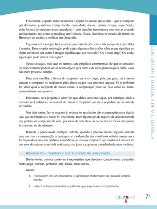 ConteúdoseDidáticadematemática
71
Finalmente, a quarta razão relaciona o objeto de estudo desse eixo – que é composto
por diferentes grandezas (comprimento, capacidade, massa, volume, tempo, superfície) e
pelas formas de mensurar essas grandezas – com ligações importantes com outras áreas do
conhecimento, tais como as medidas em Ciências, Física, Química, os estudos de tempo em
História e de escalas e medidas em Geografia.
Vejamos um exemplo: três crianças precisam decidir entre três recipientes qual deles
é o maior. Essa simples solicitação pode exigir algumas discussões sobre o que significa um
objeto ser maior que outro. Será que significa qual é o mais alto? Ou o mais largo? Ou ainda,
aquele que pode conter mais água?
Nessa situação, mais que os termos, será exigida a compreensão de que os conceitos
de maior e menor podem variar de um objeto para outro e de uma grandeza para outra, o que
não é um processo simples.
Para essa escolha, a forma do recipiente entra em jogo, pois, em geral, as crianças
tendem a comparar os recipientes pela altura ou por sua aparente largura. Se o problema
for saber qual o recipiente de maior altura, a comparação pode ser pelo olhar ou direta,
encostando-se um ao outro.
Entretanto, se a proposta é saber em qual deles cabe mais água, por exemplo, então a
medição será indireta e necessitará de um outro recipiente que sirva de padrão ou de unidade
de medida.
Nos dois casos, faz-se necessário ordenar os resultados das comparações para decidir
qual dos recipientes é o maior. E, finalmente, fazer algum tipo de registro da decisão tomada
que poderá ser simplesmente oral, por meio de desenhos ou da escrita de textos adequados
às crianças, ou de números.
Durante o processo de medição indireta, quando é preciso utilizar alguma unidade
para auxiliar a comparação, a contagem e a ordenação dos resultados obtidos propiciam a
formação dos conceitos relativos às medidas, ao mesmo tempo em que mostram à criança um
dos usos dos números na vida cotidiana, isto é, para expressar o resultado de uma medição.
Atividade 20 – Trabalhando com o conceito de comprimento.
Diariamente, usamos palavras e expressões que denotam comprimento: comprido,
curto, largo, estreito, profundo, alto, baixo, entre outras.
Assim:
1.	 Pesquisem em um dicionário o significado matemático da palavra compri-
mento.
2.	 Listem outras expressões e palavras que expressem comprimento.
 