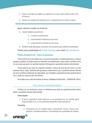 72
3.	 Façam uma lista de objetos ou lugares nos quais vocês podem medir com-
primentos.
4.	 Cortem um pedaço de barbante com o comprimento de a linha a seguir:
Agora, estimem e anotem os nomes de:
a.	 Quatro objetos que tenham:
1.	 o mesmo comprimento;
2.	 comprimentos maiores do que esse;
3.	 comprimentos menores do que esse.
b.	 Confiram suas estimativas. Escrevam como fizeram para conferir as estimativas.
Postem suas considerações no Portfólio Individual, com o título D20_Atividade 20.
Parada Obrigatória 08 – Sobre as grandezas
Vocês já devem ter percebido que o conceito de grandeza é fundamental para se efetuar
qualquer medição. Grandeza pode ser definida, resumidamente, como sendo o atributo físico
de um corpo que pode ser qualitativamente distinguido e quantitativamente determinado.
Vamos pensar por meio do seguinte exemplo: a altura de uma lata de tinta é um dos
atributos desse corpo, definido pela grandeza comprimento, que é qualitativamente distinto
de outros atributos (diferente de capacidade, por exemplo) e quantitativamente determinável,
isto é, pode ser expresso por um número.
De acordo com o sítio do Instituto de Pesos e Medidas de São Paulo – INPEM-SP: (2011).
Grandeza (mensurável)
Atributo de um fenômeno, corpo ou substância que pode ser qualitativamente distin-
guido e quantitativamente determinado.
Observações:
1.	 O termo “grandeza” pode referir-se a uma grandeza em um sentido geral
(veja exemplo a) ou a uma grandeza específica (veja exemplo b).
Exemplos:
a.	 Grandezas em um sentido geral: comprimento, tempo, massa, tem-
peratura, resistência elétrica, concentração de quantidade de matéria;
 