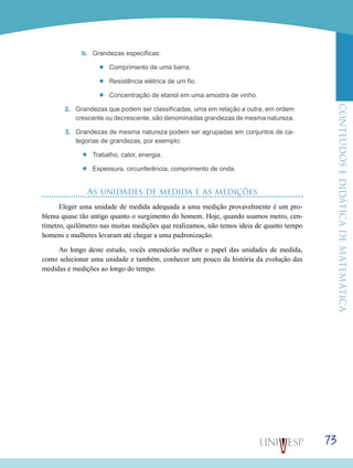 ConteúdoseDidáticadematemática
73
b.	 Grandezas específicas:
’’ Comprimento de uma barra.
’’ Resistência elétrica de um fio.
’’ Concentração de etanol em uma amostra de vinho.
2.	 Grandezas que podem ser classificadas, uma em relação a outra, em ordem
crescente ou decrescente, são denominadas grandezas de mesma natureza.
3.	 Grandezas de mesma natureza podem ser agrupadas em conjuntos de ca-
tegorias de grandezas, por exemplo:
’’ Trabalho, calor, energia.
’’ Espessura, circunferência, comprimento de onda.
As unidades de medida e as medições
Eleger uma unidade de medida adequada a uma medição provavelmente é um pro-
blema quase tão antigo quanto o surgimento do homem. Hoje, quando usamos metro, cen-
tímetro, quilômetro nas muitas medições que realizamos, não temos ideia de quanto tempo
homens e mulheres levaram até chegar a uma padronização.
Ao longo deste estudo, vocês entenderão melhor o papel das unidades de medida,
como selecionar uma unidade e também, conhecer um pouco da história da evolução das
medidas e medições ao longo do tempo.
 
