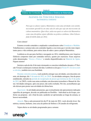 74
Agenda da Terceira Semana
De 07/05/2012 a 13/05/2012
Para que os alunos vejam a Matemática como uma atividade com sentido,
necessitam aprendê-la em uma sala de aula que seja um microcosmo da
cultura matemática. Quer dizer, aulas nas quais os valores da Matemática
como uma disciplina sejam refletidos na prática cotidiana. (Alan Schoen-
feld) (CIAEM-Julho de 2011).
Caros alunos!
Estamos revendo conteúdos e ampliando o entendimento sobre Grandezas e Medidas.
Trabalharemos a semana toda com conteúdos ligados a esse tema que é um dos mais impor-
tantes para a vida cotidiana, para outras áreas do saber e para a própria Matemática.
Lembrem-se de que para facilitar a navegação no AVA, trabalharemos com Arquivos
Editáveis compostos tanto por conteúdos teóricos, quanto por exercícios. Esses arquivos
serão denominados “Teoria e Prática” e estarão disponibilizados no Material de Apoio.
Fiquem atentos!
Iniciem a aula do dia 10 de maio retomando os conceitos trabalhados durante o 5º Perí-
odo Virtual e esclareçam eventuais dúvidas. Lembrem-se de que o Fórum 01 - Esclarecendo
as dúvidas, também tem essa finalidade.
Durante a terceira semana, vocês poderão entregar suas atividades, sem descontos em
nota, até domingo, dia 13 de maio de 2012, às 23h55. As atividades entregues, fora do prazo
estabelecido, entrarão no período de recuperação de prazos que termina no dia 13 de junho
de 2012, às 23h55, e terão suas notas avaliadas com descontos (consultem o Manual do Alu-
no). Atividades entregues, após esse prazo, não serão avaliadas. Por isto, aconselhamos que
não deixem para postar suas atividades de última hora.
Importante: As atividades presenciais, que eventualmente não apresentarem indicação
específica de postagem, deverão ser publicadas no Portfólio – Individual ou de Grupo, con-
forme sua proposta - até o final da aula e poderão ser aprimoradas ao longo da semana, se
houver necessidade.
Atenção: Para a aula presencial do dia 07 de maio de 2012, vocês deverão levar: fita
métrica, tesoura, barbante, uma caixa de palitos de fósforos e 20 canudos de refrigerante.
Vejam abaixo as atividades programadas para a semana:
Didática dos Conteúdos
Bloco 2 Disciplina 20
Conteúdos e Didática de Matemática
 