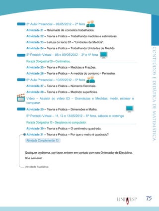 ConteúdoseDidáticadematemática
75
5ª Aula Presencial – 07/05/2012 – 2ª feira
Atividade 21 – Retomada de conceitos trabalhados.
Atividade 22 – Teoria e Prática – Trabalhando medidas e estimativas.
Atividade 23 – Leitura do texto 07 – “Unidades de Medida”.
Atividade 24 – Teoria e Prática – Trabalhando Unidades de Medida.
5º Período Virtual – 08 e 09/05/2012 – 3ª e 4ª feira
Parada Obrigatória 09 – Centímetros.
Atividade 25 – Teoria e Prática – Medidas e Frações.
Atividade 26 – Teoria e Prática – A medida do contorno - Perímetro.
6ª Aula Presencial – 10/05/2012 – 5ª feira
Atividade 27 – Teoria e Prática – Números Decimais.
Atividade 28 – Teoria e Prática – Medindo superfícies.
Vídeo – Assistir ao vídeo 03 – Grandezas e Medidas: medir, estimar e
comparar.
Atividade 29 – Teoria e Prática – Dimensões e Malha.
6º Período Virtual – 11, 12 e 13/05/2012 – 6ª feira, sábado e domingo
Parada Obrigatória 10 - Geoplanos no computador.
Atividade 30 – Teoria e Prática – O centímetro quadrado.
Atividade 31 – Teoria e Prática – Por que o metro é quadrado?
Atividade Complementar 13
Qualquer problema, por favor, entrem em contato com seu Orientador de Disciplina.
Boa semana!
Atividade Avaliativa
 