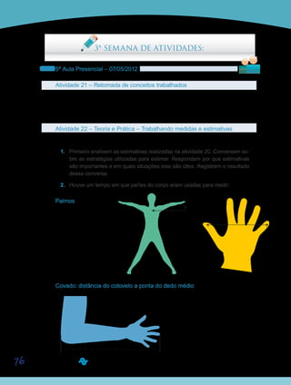 76
3ª SEMANA DE ATIVIDADES:
5ª Aula Presencial – 07/05/2012
Atividade 21 – Retomada de conceitos trabalhados
Aproveitem o início da aula para discutir aspectos do tema Grandezas e Medidas.
Retomem as atividades e os conceitos estudados durante o 4º período virtual e tirem as
dúvidas.
Atividade 22 – Teoria e Prática – Trabalhando medidas e estimativas
Trabalhando em grupos de até cinco componentes, realizem as seguintes propostas:
1.	 Primeiro analisem as estimativas realizadas na atividade 20. Conversem so-
bre as estratégias utilizadas para estimar. Respondam por que estimativas
são importantes e em quais situações elas são úteis. Registrem o resultado
dessa conversa.
2.	 Houve um tempo em que partes do corpo eram usadas para medir:
Palmos
jarda palmopolegada
Covado: distância do cotovelo a ponta do dedo médio
jarda palmopolegada jarda palmopolegada
polegada
 